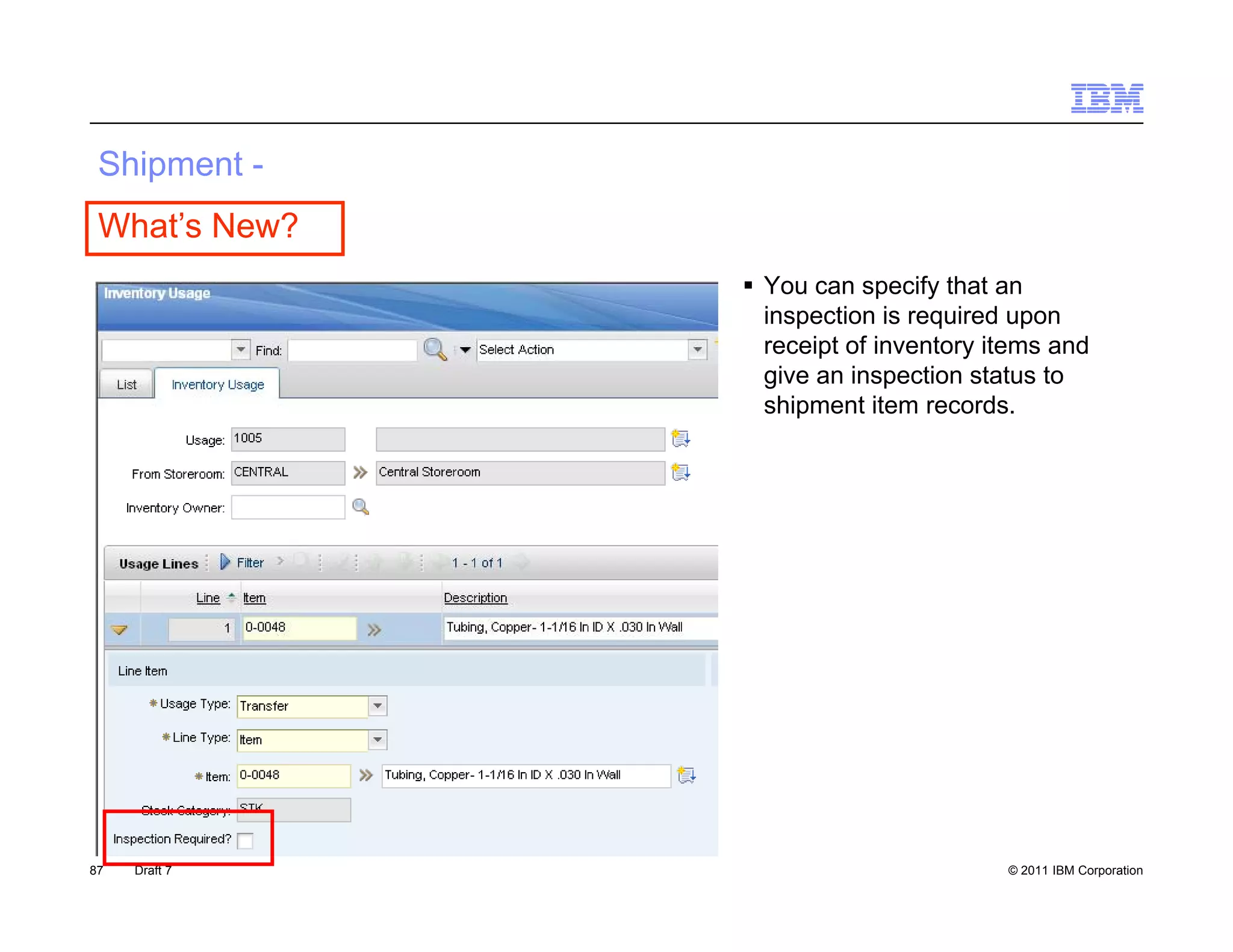 S p e
 Shipment -
 What’s New?
                You can specify that an
                            p    y
                 inspection is required upon
                 receipt of inventory items and
                 give an inspection status to
                 shipment item records.
                    p




87   Draft 7                           © 2011 IBM Corporation
 