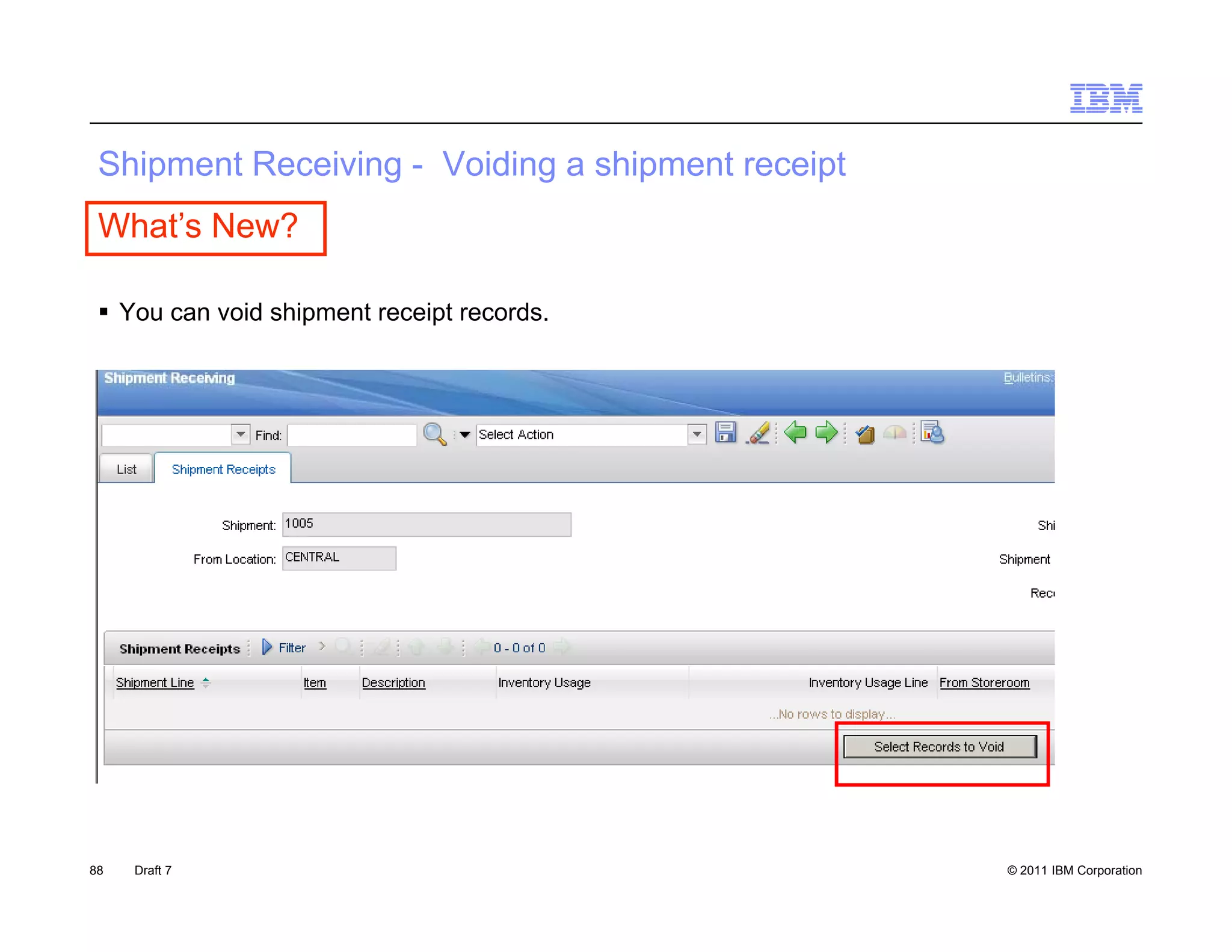 S p e
 Shipment Receiving - Voiding a s p e receipt
           ece    g    o d g shipment ece p
 What’s New?

  You can void shipment receipt records.




88   Draft 7                                    © 2011 IBM Corporation
 