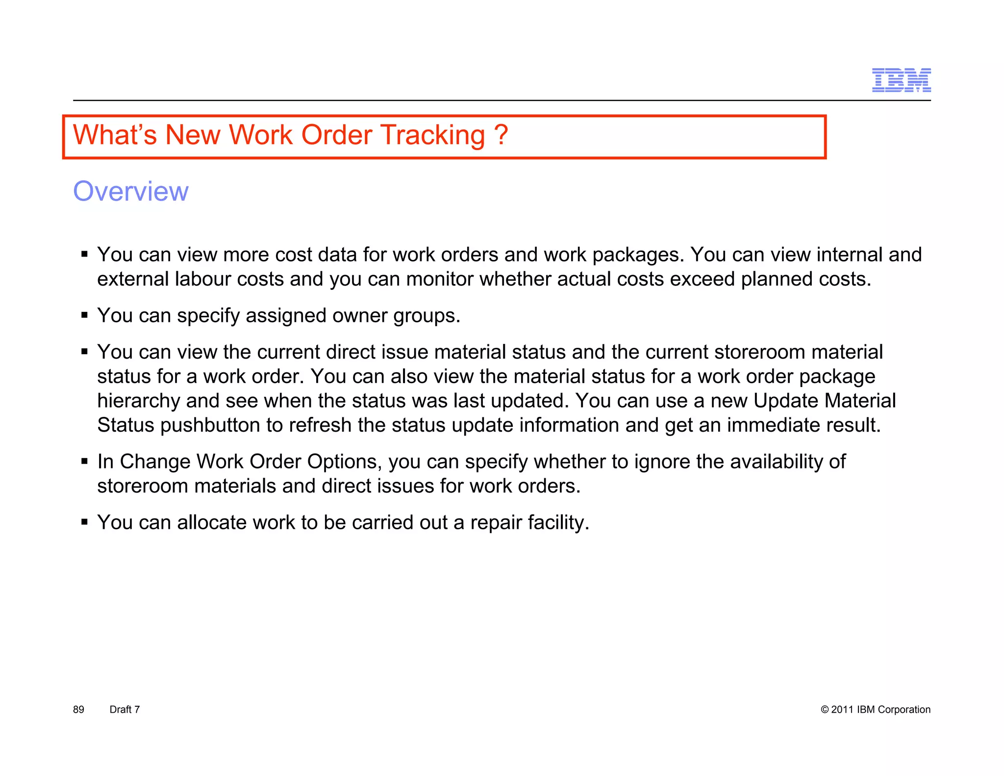 What s
What’s New Work Order Tracking ?

Overview

  You can view more cost data for work orders and work packages. You can view internal and
   external labour costs and you can monitor whether actual costs exceed planned costs.
  You can specify assigned owner groups.
  You can view the current direct issue material status and the current storeroom material
   status for a work order. You can also view the material status for a work order package
   hierarchy and see when the status was last updated. You can use a new Update Material
   Status pushbutton to refresh the status update information and get an immediate result.
  In Change Work Order Options, you can specify whether to ignore the availability of
   storeroom materials and direct issues for work orders.
  You can allocate work to be carried out a repair facility.




89   Draft 7                                                                       © 2011 IBM Corporation
 