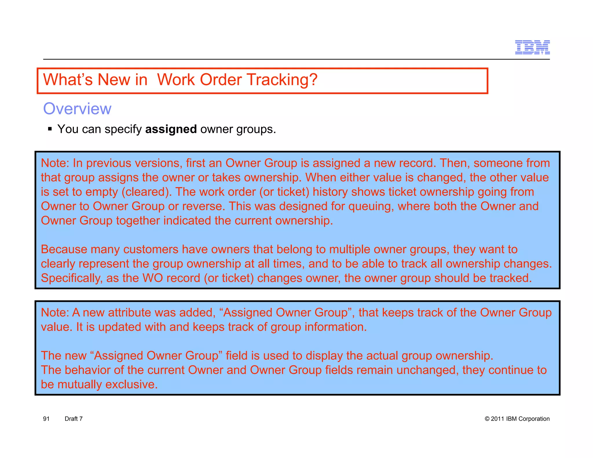 What s
What’s New in Work Order Tracking?
Overview
  You can specify assigned owner groups.

Note: In previous versions, first an Owner Group is assigned a new record. Then, someone from
that group assigns the owner or takes ownership. When either value is changed, the other value
is set to empty (cleared). The work order (or ticket) history shows ticket ownership going from
Owner to Owner Group or reverse. This was designed for queuing, where both the Owner and
Owner Group together indicated the current ownership.

Because many customers have owners that belong to multiple owner groups, they want to
clearly represent the group ownership at all times, and to be able to track all ownership changes.
Specifically, as the WO record (or ticket) changes owner, the owner group should be tracked.

Note: A new attribute was added, “Assigned Owner Group”, that keeps track of the Owner Group
                                   Assigned          Group ,
value. It is updated with and keeps track of group information.

The new “Assigned Owner Group” field is used to display the actual group ownership.
The behavior of the current Owner and Owner Group fields remain unchanged, they continue to
be mutually exclusive.

91   Draft 7                                                                         © 2011 IBM Corporation
 