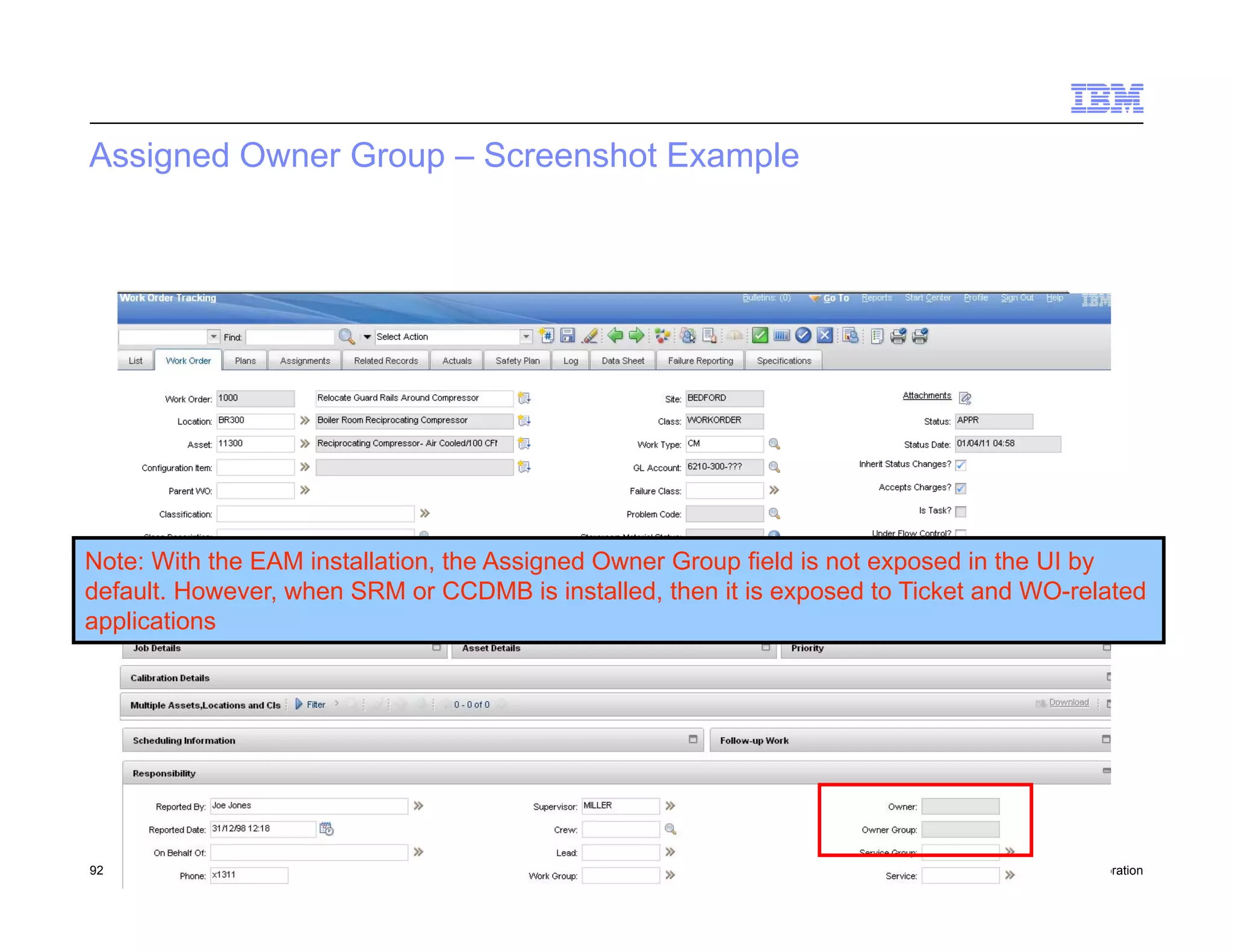 Assigned Owner Group – Screenshot Example




Note: With the EAM installation, the Assigned Owner Group field is not exposed in the UI by
default. However, when SRM or CCDMB is installed, then it is exposed to Ticket and WO-related
applications




92   Draft 7                                                                    © 2011 IBM Corporation
 