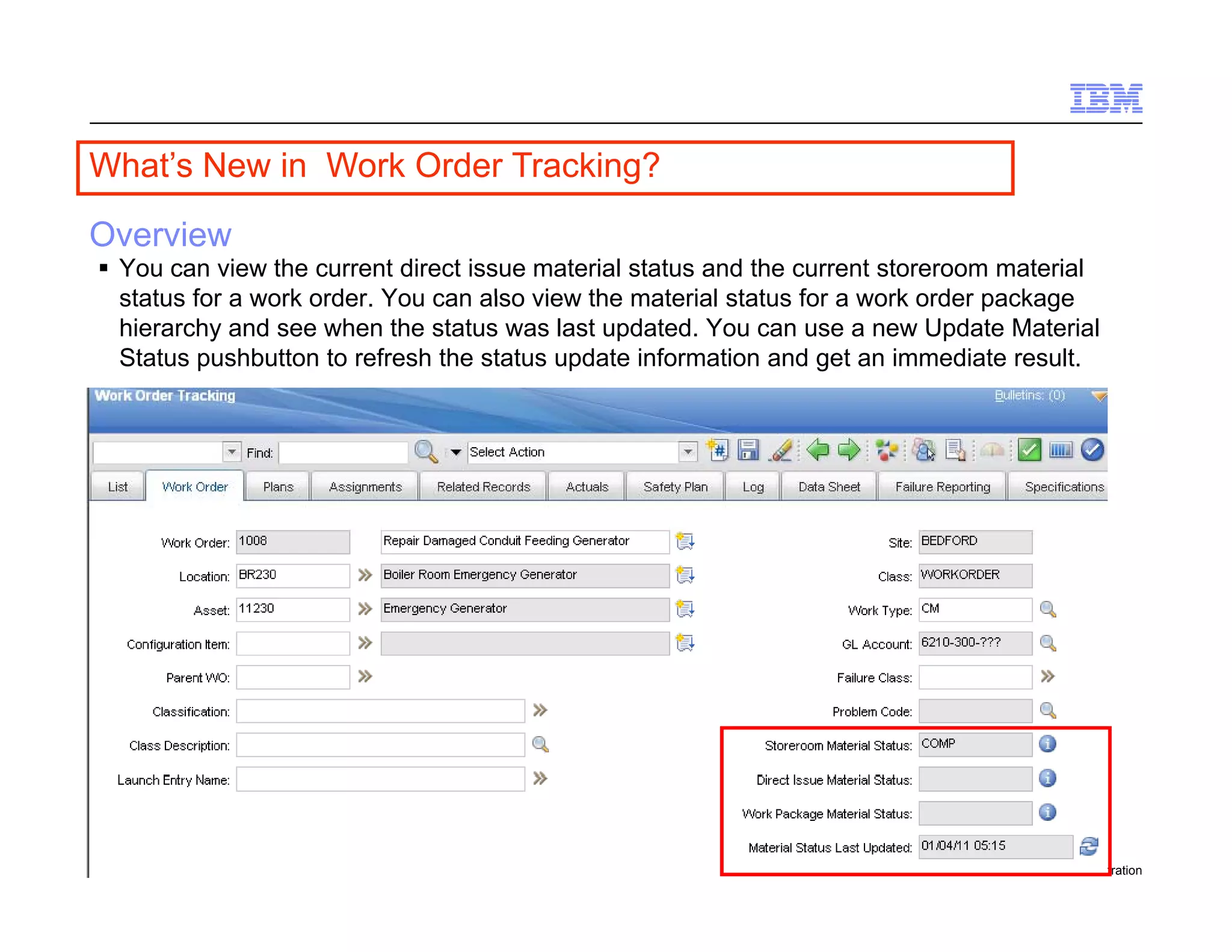 What s
What’s New in Work Order Tracking?

Overview
  You can view the current direct issue material status and the current storeroom material
   status for a work order You can also view the material status for a work order package
                     order.
   hierarchy and see when the status was last updated. You can use a new Update Material
   Status pushbutton to refresh the status update information and get an immediate result.




93   Draft 7                                                                      © 2011 IBM Corporation
 