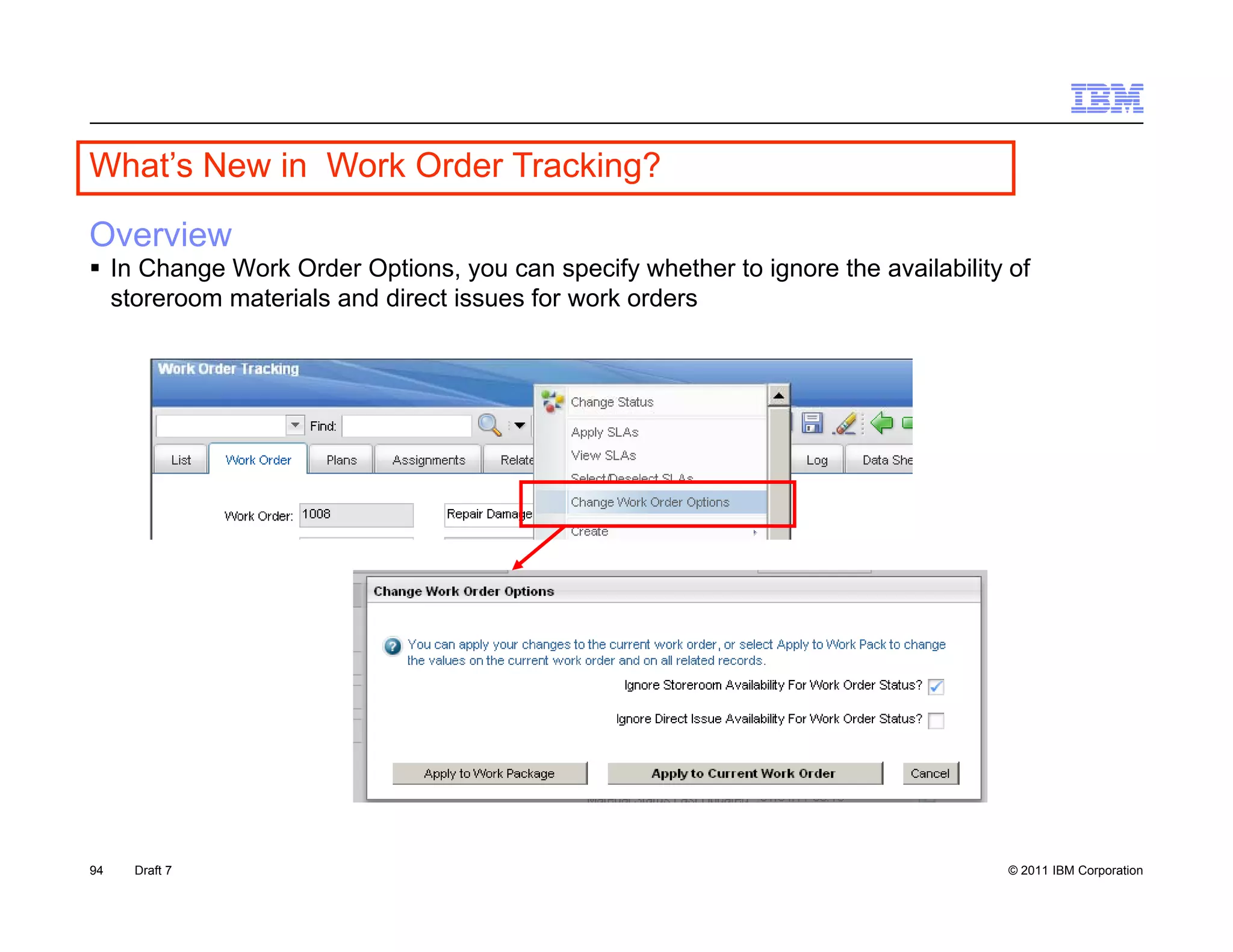 What s
What’s New in Work Order Tracking?

Overview
 In Change Work Order Options, you can specify whether to ignore the availability of
  storeroom materials and direct issues for work orders




94   Draft 7                                                                       © 2011 IBM Corporation
 