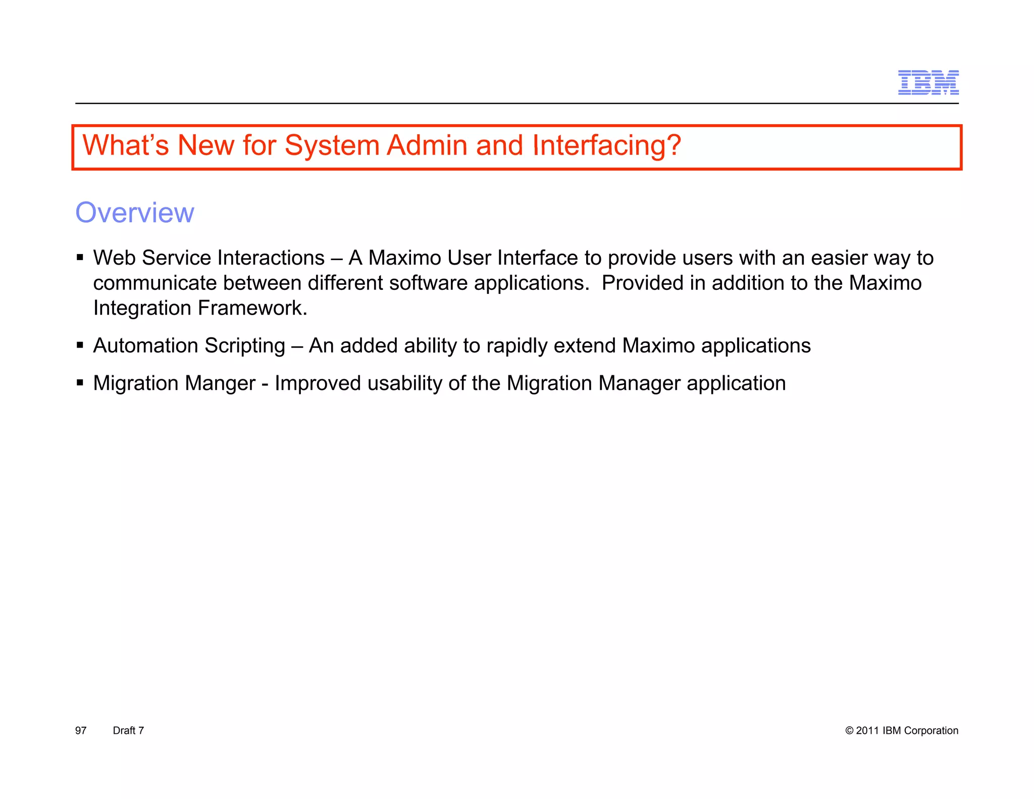 What s
 What’s New for System Admin and Interfacing?

Overview
 Web Service Interactions – A Maximo User Interface to provide users with an easier way to
  communicate between different software applications. Provided in addition to the Maximo
  Integration Framework.
 Automation Scripting – An added ability to rapidly extend Maximo applications
 Migration Manger - Improved usability of the Migration Manager application




97   Draft 7                                                                      © 2011 IBM Corporation
 