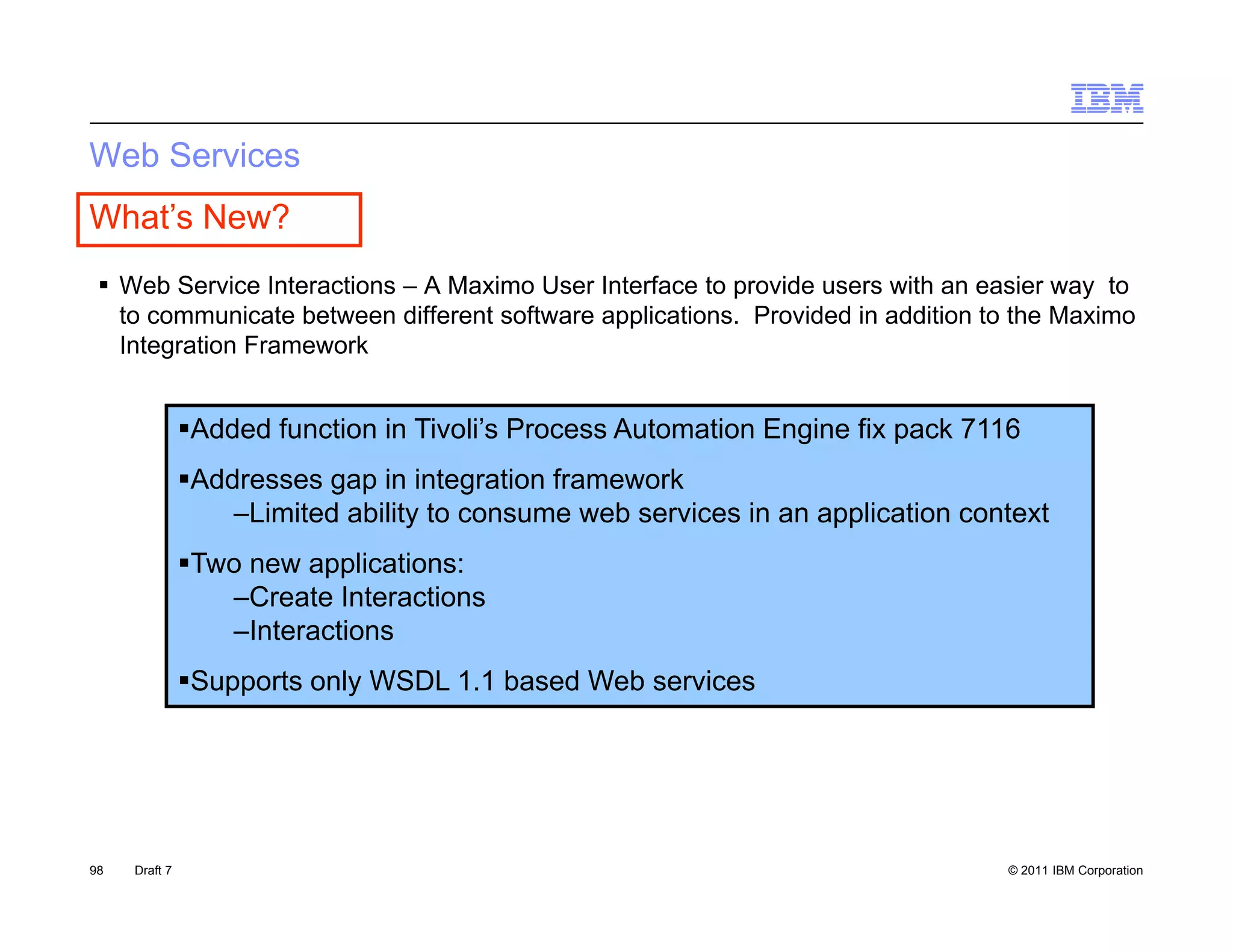Web Services
What’s New?
  Web Service Interactions – A Maximo User Interface to provide users with an easier way to
                                                         p                               y
   to communicate between different software applications. Provided in addition to the Maximo
   Integration Framework


               Added function in Tivoli’s Process Automation Engine fix pack 7116
               Addresses gap in integration framework
                   –Limited ability to consume web services in an application context
               Two new applications:
                  –Create Interactions
                  –Interactions
               Supports only WSDL 1.1 based Web services




98   Draft 7                                                                     © 2011 IBM Corporation
 
