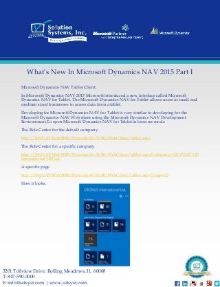 Microsoft Dynamics NAV Tablet Client: 
In Microsoft Dynamics NAV 2015 Microsoft introduced a new interface called Microsoft Dynamics NAV for Tablet. The Microsoft Dynamics NAV for Tablet allows users in small and medium sized businesses to access data from a tablet. 
Developing for Microsoft Dynamics NAV for Tablet is very similar to developing for the Microsoft Dynamics NAV Web client using the Microsoft Dynamics NAV Development Environment.Toopen Microsoft Dynamics NAV for Tablet in browser mode 
The Role Center for the default company 
http://MyNAVWeb:8080/DynamicsNAV80/WebClient/tablet.aspx 
The Role Center for a specific companyhttp://MyNAVWeb:8080/DynamicsNAV80/WebClient/tablet.aspx?company=CRONUS%20International%20Ltd. 
A specific page 
http://MyNAVWeb:8080/DynamicsNAV80/WebClient/tablet.aspx?page=22 
How it looks: 
3201 TollviewDrive, Rolling Meadows, IL 60008 
T: 847-590-3000 
E: info@solsyst.com | www.solsyst.com 
What’s New In Microsoft Dynamics NAV 2015 Part I 