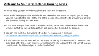 Welcome to MS Teams webinar learning series!
 Please keep yourself muted throughout the course of the session .
 We will be taking questions towards the end of session and hence we request you to keep
yourself muted till the end . At the end of the session please feel free to unmute yourself and
ask questions during the Q&A time .
 If you have any questions to ask during the session, please keep posting them in the chat
window so that we can go through them and answer it at the end of the session .
 You can find the list of the webinars from this meetup group in this link :_
https://www.meetup.com/Microsoft-365-and-Power-Platform-User-group-India/
 Today’s webinar will be recorded, and we would be sharing the recorded video as well as the
slide deck after the session .However, we recommend you to stay till the end so that you can
participate in the Q&A and get your doubts clarified
 