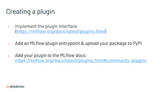 Creating a plugin
1. Implement the plugin interface
(https://mlflow.org/docs/latest/plugins.html)
2. Add an MLflow plugin entrypoint & upload your package to PyPI
3. Add your plugin to the MLflow docs:
https://mlflow.org/docs/latest/plugins.html#community-plugins
 