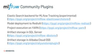 Community Plugins
Elastic Search backend for MLflow Tracking (experimental)
(https://pypi.org/project/mlflow-elasticsearchstore/)
Model deployment to RedisAI (https://pypi.org/project/mlflow-redisai/)
Project execution on YARN (https://pypi.org/project/mlflow-yarn/)
Artifact storage in SQL Server
(https://pypi.org/project/mlflow-dbstore/)
Artifact storage in Alibaba Cloud OSS
(https://pypi.org/project/aliyunstoreplugin/)
 