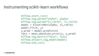 Instrumenting scikit-learn workflows
mlflow.start_run()
mlflow.log_param(“alpha”, alpha)
mlflow.log_param(“l1_ratio”, l1_ratio)
model = ElasticNet(alpha, l1_ratio)
model.fit(X, y)
y_pred = model.predict(X)
loss = mean_absolute_error(y, y_pred)
mlflow.log_metric(“loss”, loss)
mlflow.sklearn.log_model(model)
mlflow.end_run()
 