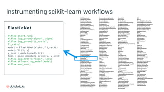 Instrumenting scikit-learn workflows
mlflow.start_run()
mlflow.log_param(“alpha”, alpha)
mlflow.log_param(“l1_ratio”,
l1_ratio)
model = ElasticNet(alpha, l1_ratio)
model.fit(X, y)
y_pred = model.predict(X)
loss = mean_absolute_error(y, y_pred)
mlflow.log_metric(“loss”, loss)
mlflow.sklearn.log_model(model)
mlflow.end_run()
ElasticNet
ARDRegression
AdaBoostClassifier
AdaBoostRegressor
AdditiveChi2Sampler
AffinityPropagation
AgglomerativeClustering
BaggingClassifier
BaggingRegressor
BayesianGaussianMixture
BayesianRidge
BernoulliNB
BernoulliRBM
Binarizer
Birch
CCA
CalibratedClassifierCV
CategoricalNB
ClassifierChain
ColumnTransformer
ComplementNB
CountVectorizer
DBSCAN
DecisionTreeClassifier
DecisionTreeRegressor
DictVectorizer
DictionaryLearning
DummyClassifier
DummyRegressor
ElasticNet
ElasticNetCV
EllipticEnvelope
EmpiricalCovariance
ExtraTreeClassifier
ExtraTreeRegressor
ExtraTreesClassifier
ExtraTreesRegressor
FactorAnalysis
FastICA
FeatureAgglomeration
FeatureHasher
FeatureUnion
FunctionTransformer
GammaRegressor
GaussianMixture
GaussianNB
GaussianProcessClassifier
GaussianProcessRegressor
GaussianRandomProjection
GenericUnivariateSelect
GradientBoostingClassifier
GradientBoostingRegressor
GraphicalLasso
GraphicalLassoCV
GridSearchCV
HashingVectorizer
HistGradientBoostingClassifier
HistGradientBoostingRegressor
HuberRegressor
IncrementalPCA
IsolationForest
Isomap
IsotonicRegression
IterativeImputer
KBinsDiscretizer
KMeans
KNNImputer
KNeighborsClassifier
KNeighborsRegressor
KNeighborsTransformer
KernelCenterer
KernelDensity
KernelPCA
KernelRidge
LabelBinarizer
LabelEncoder
LabelPropagation
LabelSpreading
Lars
LarsCV
Lasso
LassoCV
LassoLars
LassoLarsCV
LassoLarsIC
LatentDirichletAllocation
LedoitWolf
LinearDiscriminantAnalysis
LinearRegression
LinearSVC
LinearSVR
LocalOutlierFactor
LocallyLinearEmbedding
LogisticRegression
LogisticRegressionCV
MDS
MLPClassifier
MLPRegressor
MaxAbsScaler
MeanShift
MinCovDet
MinMaxScaler
MiniBatchDictionaryLearning
MiniBatchKMeans
MiniBatchSparsePCA
MissingIndicator
MultiLabelBinarizer
MultiOutputClassifier
MultiOutputRegressor
MultiTaskElasticNet
MultiTaskElasticNetCV
MultiTaskLasso
MultiTaskLassoCV
MultinomialNB
NMF
NearestCentroid
NearestNeighbors
NeighborhoodComponentsAnaly
sis
Normalizer
NuSVC
NuSVR
Nystroem
OAS
OPTICS
OneClassSVM
OneHotEncoder
OneVsOneClassifier
OneVsRestClassifier
OrdinalEncoder
OrthogonalMatchingPursuit
OrthogonalMatchingPursuitCV
OutputCodeClassifier
PCA
PLSCanonical
PLSRegression
PLSSVD
PassiveAggressiveClassifier
PassiveAggressiveRegressor
PatchExtractor
Perceptron
Pipeline
PoissonRegressor
PolynomialFeatures
PowerTransformer
QuadraticDiscriminantAnalysis
QuantileTransformer
RANSACRegressor
RBFSampler
RFE
RFECV
RadiusNeighborsClassifier
RadiusNeighborsRegressor
RadiusNeighborsTransformer
RandomForestClassifier
RandomForestRegressor
RandomTreesEmbedding
RandomizedSearchCV
RegressorChain
Ridge
RidgeCV
RidgeClassifier
RidgeClassifierCV
RobustScaler
SGDClassifier
SGDRegressor
SVC
SVR
SelectFdr
SelectFpr
SelectFromModel
SelectFwe
SelectKBest
SelectPercentile
ShrunkCovariance
SimpleImputer
SkewedChi2Sampler
SparseCoder
SparsePCA
SparseRandomProjection
SpectralBiclustering
SpectralClustering
SpectralCoclustering
SpectralEmbedding
StackingClassifier
StackingRegressor
StandardScaler
TSNE
TfidfTransformer
TfidfVectorizer
TheilSenRegressor
TransformedTargetRegressor
TruncatedSVD
TweedieRegressor
VarianceThreshold
VotingClassifier
VotingRegressor
 