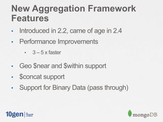 New Aggregation Framework
Features
• Introduced in 2.2, came of age in 2.4
• Performance Improvements
• 3 – 5 x faster
• Geo $near and $within support
• $concat support
• Support for Binary Data (pass through)
 