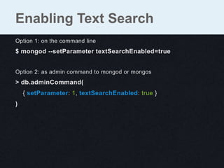 Option 1: on the command line
$ mongod --setParameter textSearchEnabled=true
Option 2: as admin command to mongod or mongos
> db.adminCommand(
{ setParameter: 1, textSearchEnabled: true }
)
Enabling Text Search
 