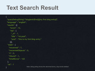 {
"queryDebugString":"blog|entri|first||||my first blog entry||",
"language" : "english",
"results" : [{
"score" : 12,
"obj" : {
"_id" : 1,
"title" : "1st post",
"post" : "this is my first blog entry."
}}],
"stats" : {
"nscanned" : 7,
"nscannedObjects" : 0,
"n" : 0,
"nfound" : 1,
"timeMicros" : 122
},
"ok" : 1
}
Text Search Result
Note: debug string shows the stemmed terms, stop-words deleted
 