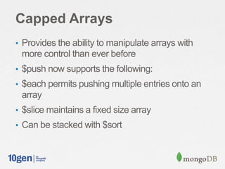 Capped Arrays
• Provides the ability to manipulate arrays with
more control than ever before
• $push now supports the following:
• $each permits pushing multiple entries onto an
array
• $slice maintains a fixed size array
• Can be stacked with $sort
 