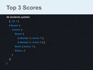db.students.update(
{ _id: 1 },
{ $push: {
scores: {
$each: [
{ attempt: 3, score: 7 },
{ attempt: 4, score: 4 } ],
$sort: { score: 1 },
$slice: -3
}
}}
)
Top 3 Scores
 