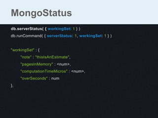 db.serverStatus( { workingSet: 1 } )
db.runCommand( { serverStatus: 1, workingSet: 1 } )
"workingSet" : {
"note" : "thisIsAnEstimate",
"pagesInMemory" : <num>,
"computationTimeMicros" : <num>,
"overSeconds" : num
},
MongoStatus
 
