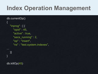 db.currentOp()
{
"inprog" : [ {
"opid" : 45,
"active" : true,
"secs_running" : 2,
"op" : "insert",
"ns" : "test.system.indexes",
...
}]
}
db.killOp(45)
Index Operation Management
 