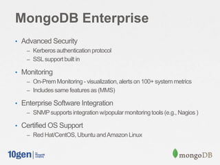 MongoDB Enterprise
• Advanced Security
– Kerberos authentication protocol
– SSLsupportbuilt in
• Monitoring
– On-PremMonitoring- visualization,alerts on 100+ system metrics
– Includes same featuresas (MMS)
• Enterprise Software Integration
– SNMPsupports integration w/popularmonitoring tools (e.g., Nagios )
• Certified OS Support
– Red Hat/CentOS,Ubuntu andAmazon Linux
 
