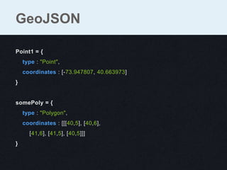 Point1 = {
type : "Point",
coordinates : [-73.947807, 40.663973]
}
somePoly = {
type : "Polygon",
coordinates : [[[40,5], [40,6],
[41,6], [41,5], [40,5]]]
}
GeoJSON
 