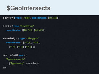 point1 = { type: "Point", coordinates: [40, 5.5]}
line1 = { type: "LineString",
coordinates: [[40, 3.5], [40, 4.5]]};
somePoly = { type : "Polygon",
coordinates : [[[40,5], [40,6],
[41,6], [41,5], [40,5]]]};
res = c.find({ geo : {
"$geoIntersects" :
{"$geometry" : somePoly}
}});
$GeoIntersects
 