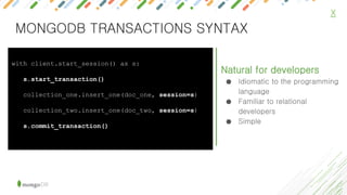 X
Natural for developers
● Idiomatic to the programming
language
● Familiar to relational
developers
● Simple
with client.start_session() as s:
s.start_transaction()
collection_one.insert_one(doc_one, session=s)
collection_two.insert_one(doc_two, session=s)
s.commit_transaction()
MONGODB TRANSACTIONS SYNTAX
 