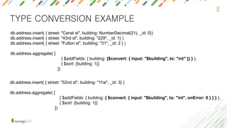 X
TYPE CONVERSION EXAMPLE
db.address.insert( { street: "Canal st", building: NumberDecimal(21), _id: 0})
db.address.insert( { street: "43rd st", building: "229", _id: 1} )
db.address.insert( { street: "Fulton st", building: "31", _id: 2 } )
db.address.aggregate( [
{ $addFields: { building: {$convert: { input: "$building", to: "int" }} } },
{ $sort: {building: 1}}
])
db.address.insert( { street: "52nd st", building: "11w", _id: 3} )
db.address.aggregate( [
{ $addFields: { building: { $convert: { input: "$building", to: "int", onError: 0 } } } },
{ $sort: {building: 1}}
])
 