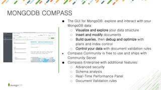 MONGODB COMPASS
● The GUI for MongoDB: explore and interact with your
MongoDB data
○ Visualize and explore your data structure
○ Insert and modify documents
○ Build queries, then debug and optimize with
plans and index control
○ Control your data with document validation rules
● Compass Community is free to use and ships with
Community Server
● Compass Enterprise with additional features:
○ Advanced security
○ Schema analysis
○ Real-Time Performance Panel
○ Document Validation rules
 