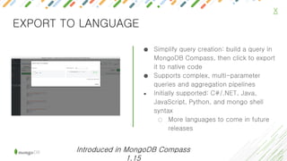 ● Simplify query creation: build a query in
MongoDB Compass, then click to export
it to native code
● Supports complex, multi-parameter
queries and aggregation pipelines
● Initially supported: C#/.NET, Java,
JavaScript, Python, and mongo shell
syntax
○ More languages to come in future
releases
X
EXPORT TO LANGUAGE
Introduced in MongoDB Compass
1.15
 
