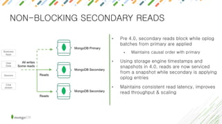 NON-BLOCKING SECONDARY READS
• Pre 4.0, secondary reads block while oplog
batches from primary are applied
• Maintains causal order with primary
• Using storage engine timestamps and
snapshots in 4.0, reads are now serviced
from a snapshot while secondary is applying
oplog entries
• Maintains consistent read latency, improves
read throughput & scaling
 