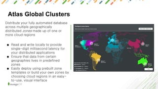 Atlas Global Clusters
Distribute your fully automated database
across multiple geographically
distributed zones made up of one or
more cloud regions
● Read and write locally to provide
single-digit millisecond latency for
your distributed applications
● Ensure that data from certain
geographies lives in predefined
zones
● Easily deploy using prebuilt zone
templates or build your own zones by
choosing cloud regions in an easy-
to-use, visual interface
 