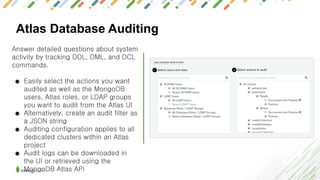 Atlas Database Auditing
Answer detailed questions about system
activity by tracking DDL, DML, and DCL
commands.
● Easily select the actions you want
audited as well as the MongoDB
users, Atlas roles, or LDAP groups
you want to audit from the Atlas UI
● Alternatively, create an audit filter as
a JSON string
● Auditing configuration applies to all
dedicated clusters within an Atlas
project
● Audit logs can be downloaded in
the UI or retrieved using the
MongoDB Atlas API
 
