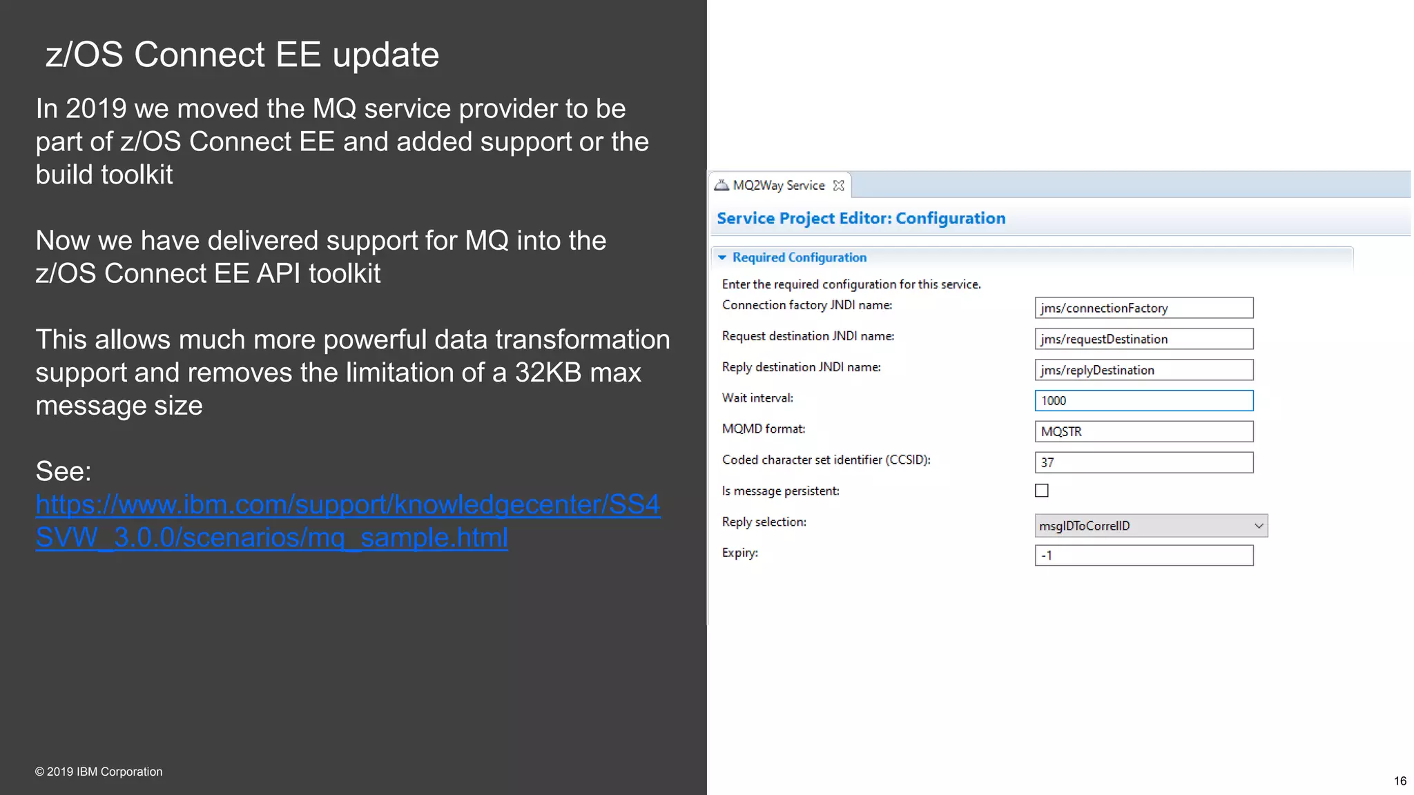 z/OS Connect EE update
In 2019 we moved the MQ service provider to be
part of z/OS Connect EE and added support or the
build toolkit
Now we have delivered support for MQ into the
z/OS Connect EE API toolkit
This allows much more powerful data transformation
support and removes the limitation of a 32KB max
message size
See:
https://www.ibm.com/support/knowledgecenter/SS4
SVW_3.0.0/scenarios/mq_sample.html
16
© 2019 IBM Corporation
 