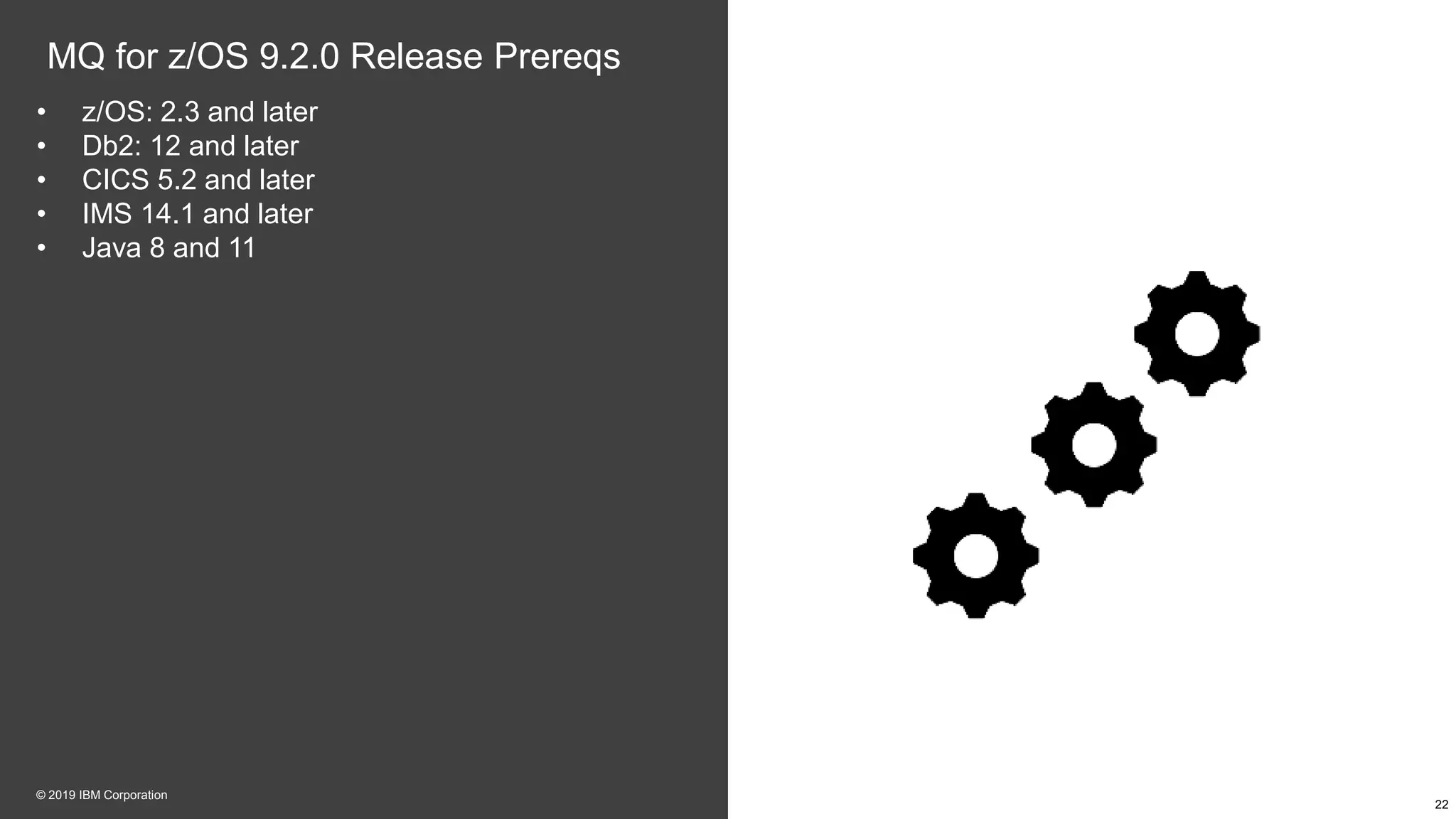 MQ for z/OS 9.2.0 Release Prereqs
• z/OS: 2.3 and later
• Db2: 12 and later
• CICS 5.2 and later
• IMS 14.1 and later
• Java 8 and 11
22
© 2019 IBM Corporation
 