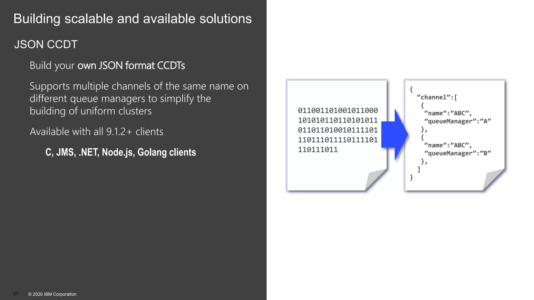 Building scalable and available solutions
JSON CCDT
Build your own JSON format CCDTs
Supports multiple channels of the same name on
different queue managers to simplify the
building of uniform clusters
Available with all 9.1.2+ clients
C, JMS, .NET, Node.js, Golang clients
© 2020 IBM Corporation27
011001101001011000
101010110110101011
011011010010111101
110111011110111101
110111011
{
“channel”:[
{
“name”:”ABC”,
”queueManager”:”A”
},
{
“name”:”ABC”,
”queueManager”:”B”
},
]
}
 