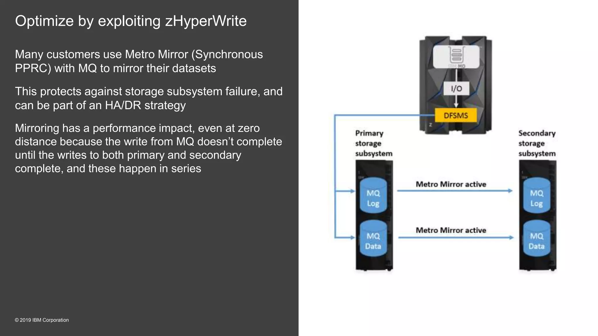 Optimize by exploiting zHyperWrite
Many customers use Metro Mirror (Synchronous
PPRC) with MQ to mirror their datasets
This protects against storage subsystem failure, and
can be part of an HA/DR strategy
Mirroring has a performance impact, even at zero
distance because the write from MQ doesn’t complete
until the writes to both primary and secondary
complete, and these happen in series
© 2019 IBM Corporation
 
