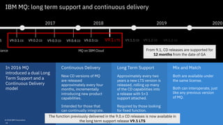 Mix and Match
Both are available under
the same license.
Both can interoperate, just
like any previous version
of MQ.
Continuous Delivery
New CD versions of MQ
are released
approximately every four
months, incrementally
introducing new product
capabilities.
Intended for those that
can continually integrate.
Long Term Support
Approximately every two
years a new LTS version is
released, rolling up many
of the CD capabilities into
a release with 5+3
support attached.
Required by those looking
for fixed function.
In 2016 MQ
introduced a dual Long
Term Support and a
Continuous Delivery
model
IBM MQ: long term support and continuous delivery
2017 2018
S V9.0.1 CD V9.0.2 CD V9.0.3 CD V9.0.4 CD V9.0.5 CD
liance MQ on IBM Cloud
2019 2020
V9.1 LTS V9.1.1 CD V9.1.2 CD V9.1.3 CD …
© 2018 IBM Corporation
From 9.1, CD releases are supported for
12 months from the date of GA
16
The function previously delivered in the 9.0.x CD releases is now available in
the long term support release V9.1 LTS
 