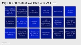 MQ 9.0.x CD content, available with V9.1 LTS
© 2018 IBM Corporation
Replicated Data
Queue Manager
for MQ
Advanced
Web Console
RESTful
administration
Linear logging
automation and
performance
Error log
formatting
RESTful
messaging
Blockchain
bridge for MQ
Advanced
Salesforce
bridge
AMS
confidentiality
performance on
z/OS Advanced
MQ JMS in CICS
Liberty Profile
Floating IP
support for MQ
Appliance
SNMP and REST
support for MQ
Appliance
Backup and
Restore on MQ
Appliance
Redistributable
MFT agent for
MQ Advanced
Enhanced MFT
diagnostics
Cross LPAR MFT
agents for z/OS
Advanced
Code repository
integration
MQ Appliance
SAN support
17
 