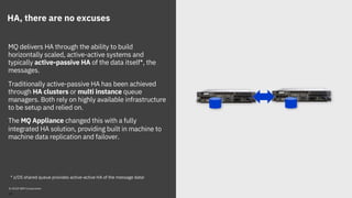 HA, there are no excuses
MQ delivers HA through the ability to build
horizontally scaled, active-active systems and
typically active-passive HA of the data itself*, the
messages.
Traditionally active-passive HA has been achieved
through HA clusters or multi instance queue
managers. Both rely on highly available infrastructure
to be setup and relied on.
The MQ Appliance changed this with a fully
integrated HA solution, providing built in machine to
machine data replication and failover.
* z/OS shared queue provides active-active HA of the message data!
© 2018 IBM Corporation
19
Coupling Facility
shared
storage
 