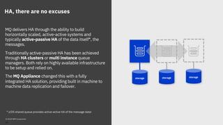 HA, there are no excuses
MQ delivers HA through the ability to build
horizontally scaled, active-active systems and
typically active-passive HA of the data itself*, the
messages.
Traditionally active-passive HA has been achieved
through HA clusters or multi instance queue
managers. Both rely on highly available infrastructure
to be setup and relied on.
The MQ Appliance changed this with a fully
integrated HA solution, providing built in machine to
machine data replication and failover.
storage storage storage
© 2018 IBM Corporation
* z/OS shared queue provides active-active HA of the message data!
20
 
