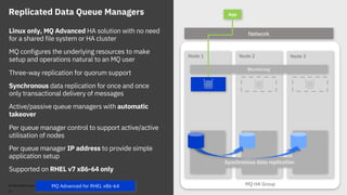 MQ HA Group
Node 2 Node 3Node 1
Synchronous data replication
Replicated Data Queue Managers
Linux only, MQ Advanced HA solution with no need
for a shared file system or HA cluster
MQ configures the underlying resources to make
setup and operations natural to an MQ user
Three-way replication for quorum support
Synchronous data replication for once and once
only transactional delivery of messages
Active/passive queue managers with automatic
takeover
Per queue manager control to support active/active
utilisation of nodes
Per queue manager IP address to provide simple
application setup
Supported on RHEL v7 x86-64 only
Monitoring
App
Network
© 2018 IBM Corporation
21
MQ Advanced for RHEL x86-64
 