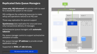 MQ HA Group
Node 2 Node 3Node 1
Synchronous data replication
Replicated Data Queue Managers
Monitoring
App
NetworkLinux only, MQ Advanced HA solution with no need
for a shared file system or HA cluster
MQ configures the underlying resources to make
setup and operations natural to an MQ user
Three-way replication for quorum support
Synchronous data replication for once and once
only transactional delivery of messages
Active/passive queue managers with automatic
takeover
Per queue manager control to support active/active
utilisation of nodes
Per queue manager IP address to provide simple
application setup
Supported on RHEL v7 x86-64 only
© 2018 IBM Corporation
22
MQ Advanced for RHEL x86-64
 
