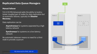 Node 2Node 1
data replication
Replicated Data Queue Managers App
Manual failover
9.0.5 CD MQ Advanced adds the ability to build a
looser coupled pair of nodes for data replication but
no automatic failover, typically for Disaster
Recovery
Data replication can be
Asynchronous for systems separated by a high
latency network
Synchronous for systems on a low latency
network
No automatic takeover means no need for a third
node to provide a quorum
© 2018 IBM Corporation
26
MQ Advanced for RHEL x86-64
 