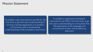 To enable a user instructed to use MQ for the
first time, to go from zero understanding to
running a sample application in a sandbox
environment with a fundamental
understanding of MQ concepts in two hours
To enable an application developer,
instructed to use MQ for the first time, to go
from zero understanding to writing their first
MQ application in the language and
environment of their choice within an
afternoon
© 2018 IBM Corporation
30
Mission Statement
 