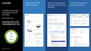 LearnMQ
Finding it hard to get
developers started
with MQ?
Point them to:
developer.ibm.com/
messaging/learn-mq
Totally new to MQ?
Learn the basics
Step-by-step guide to
getting up and running
with MQ
Tutorials on building
your applications
© 2018 IBM Corporation
31
 