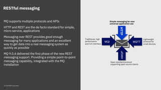 RESTful messaging
MQ supports multiple protocols and APIs
HTTP and REST are the de facto standard for simple,
micro service, applications
Messaging over REST provides good enough
messaging for many applications and an excellent
way to get data into a real messaging system as
quickly as possible
MQ 9.0.4 delivered the first phase of the new REST
messaging support. Providing a simple point-to-point
messaging capability, integrated with the MQ
installation
MQI
AMQP
MQTT
HTTP
Traditional, high
performance
and rich interface
Lightweight
protocol for
small devices
Open standard protocol
supporting open source clients
Simple messaging for near
universal application use
© 2018 IBM Corporation
33
 