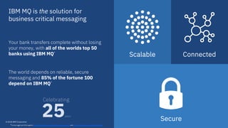 Secure© 2018 IBM Corporation
Scalable
IBM MQ is the solution for
business critical messaging
*Correct as of end 2016 against http://www.relbanks.com/worlds-top-banks/assets and http://beta.fortune.com/fortune500/list/
Your bank transfers complete without losing
your money, with all of the worlds top 50
banks using IBM MQ*
The world depends on reliable, secure
messaging and 85% of the fortune 100
depend on IBM MQ*
3
25years
Celebrating
Connected
 