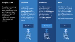 Bridging to MQ
As well as connecting
a wide array of
applications directly to
an MQ system, there
are a growing set of
bridges and
connectors between
MQ and external
systems
Salesforce
Integrate MQ’s
publish/subscribe with
Salesforce. Exchange
Salesforce events and
MQ publications using the
MQ Bridge for Salesforce
with no need for your
backend applications to
connect to Salesforce
directly.
Blockchain
Use MQ messages to
query and update a
Blockchain ledger.
Connects to Hyperledger
Fabric networks in IBM
Cloud and locally.
Supported for use with
V9.0.x MQ Advanced
queue managers
Kafka
IBM MQ sink and source
connectors are currently
being openly developed by
IBM and provides as-is,
allowing you to connect
your MQ systems with your
Kafka clusters
www.confluent.io/product/connectors
Salesforce Blockchain Kafka
© 2018 IBM Corporation
39
 