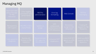 Managing MQ
© 2018 IBM Corporation
Replicated Data
Queue Manager
for MQ
Advanced
Web Console
RESTful
administration
Linear logging
automation and
performance
Error log
formatting
RESTful
messaging
Blockchain
bridge for MQ
Advanced
Salesforce
bridge
AMS
confidentiality
performance on
z/OS Advanced
MQ JMS in CICS
Liberty Profile
Floating IP
support for MQ
Appliance
SNMP and REST
support for MQ
Appliance
Backup and
Restore on MQ
Appliance
Redistributable
MFT agent for
MQ Advanced
Enhanced MFT
diagnostics
Cross LPAR MFT
agents for z/OS
Advanced
Code repository
integration
MQ Appliance
SAN support
Web Console
RESTful
administration
Error log
formatting
40
 