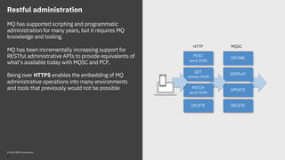 Restful administration
MQ has supported scripting and programmatic
administration for many years, but it requires MQ
knowledge and tooling.
MQ has been incrementally increasing support for
RESTful administrative APIs to provide equivalents of
what’s available today with MQSC and PCF.
Being over HTTPS enables the embedding of MQ
administrative operations into many environments
and tools that previously would not be possible
© 2018 IBM Corporation
43
DISPLAY
UPDATE
GET
receive JSON
POST
send JSON
DELETE
PATCH
send JSON
HTTP MQSC
DEFINE
DELETE
 
